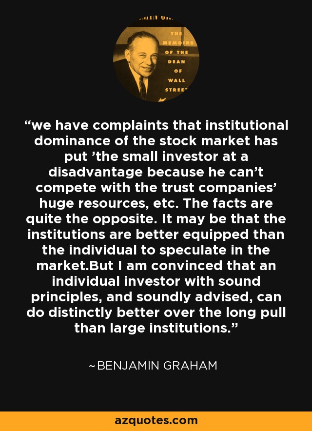 we have complaints that institutional dominance of the stock market has put 'the small investor at a disadvantage because he can't compete with the trust companies' huge resources, etc. The facts are quite the opposite. It may be that the institutions are better equipped than the individual to speculate in the market.But I am convinced that an individual investor with sound principles, and soundly advised, can do distinctly better over the long pull than large institutions. - Benjamin Graham