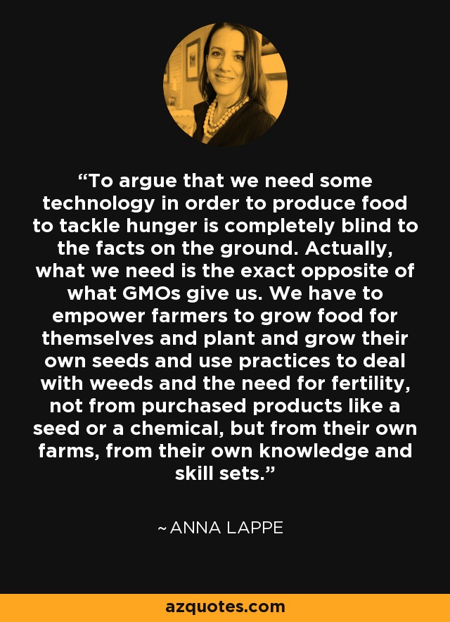 To argue that we need some technology in order to produce food to tackle hunger is completely blind to the facts on the ground. Actually, what we need is the exact opposite of what GMOs give us. We have to empower farmers to grow food for themselves and plant and grow their own seeds and use practices to deal with weeds and the need for fertility, not from purchased products like a seed or a chemical, but from their own farms, from their own knowledge and skill sets. - Anna Lappe
