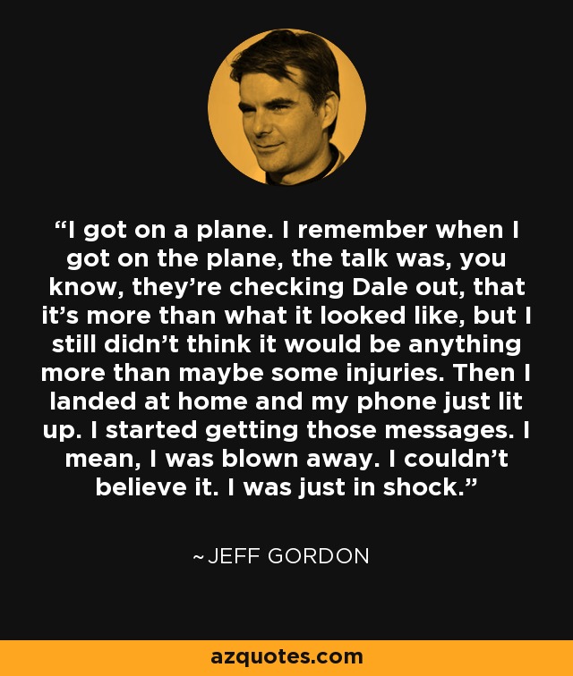 I got on a plane. I remember when I got on the plane, the talk was, you know, they're checking Dale out, that it's more than what it looked like, but I still didn't think it would be anything more than maybe some injuries. Then I landed at home and my phone just lit up. I started getting those messages. I mean, I was blown away. I couldn't believe it. I was just in shock. - Jeff Gordon
