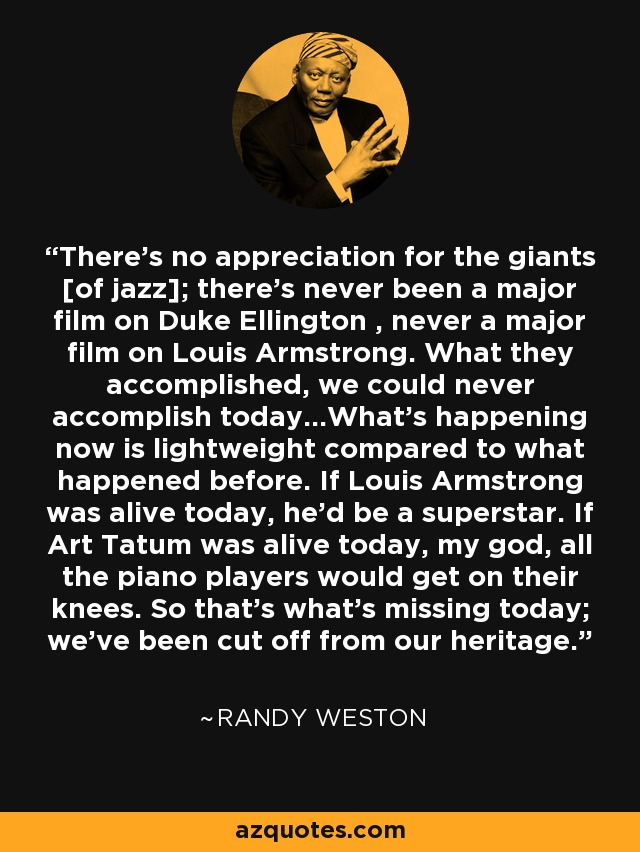 There's no appreciation for the giants [of jazz]; there's never been a major film on Duke Ellington , never a major film on Louis Armstrong. What they accomplished, we could never accomplish today...What's happening now is lightweight compared to what happened before. If Louis Armstrong was alive today, he'd be a superstar. If Art Tatum was alive today, my god, all the piano players would get on their knees. So that's what's missing today; we've been cut off from our heritage. - Randy Weston