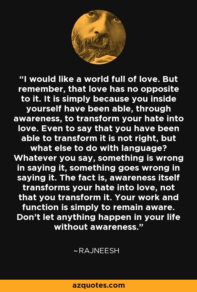 I would like a world full of love. But remember, that love has no opposite to it. It is simply because you inside yourself have been able, through awareness, to transform your hate into love. Even to say that you have been able to transform it is not right, but what else to do with language? Whatever you say, something is wrong in saying it, something goes wrong in saying it. The fact is, awareness itself transforms your hate into love, not that you transform it. Your work and function is simply to remain aware. Don't let anything happen in your life without awareness. - Rajneesh