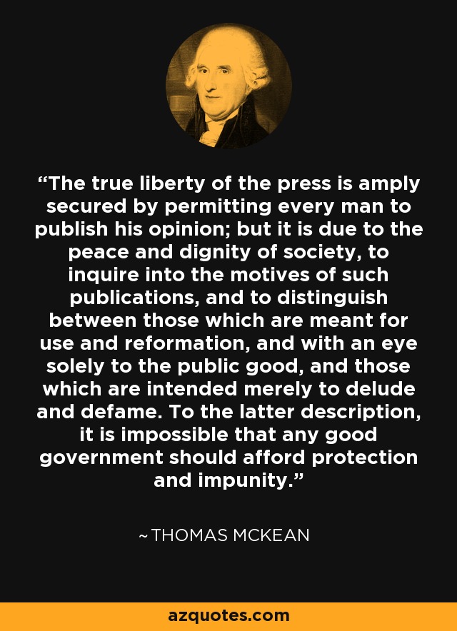 The true liberty of the press is amply secured by permitting every man to publish his opinion; but it is due to the peace and dignity of society, to inquire into the motives of such publications, and to distinguish between those which are meant for use and reformation, and with an eye solely to the public good, and those which are intended merely to delude and defame. To the latter description, it is impossible that any good government should afford protection and impunity. - Thomas McKean