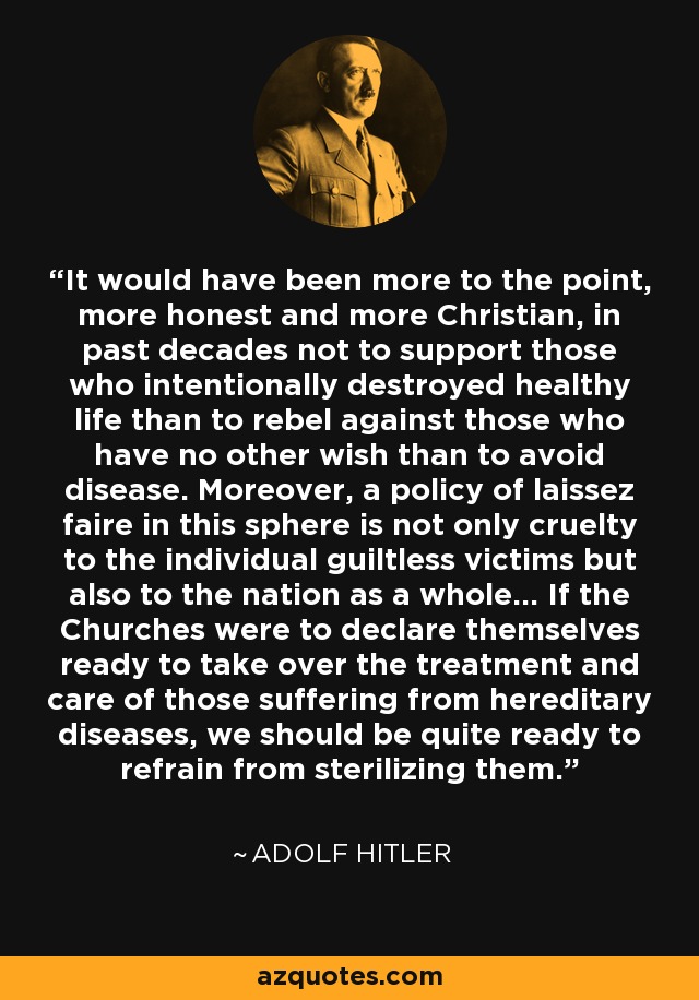 It would have been more to the point, more honest and more Christian, in past decades not to support those who intentionally destroyed healthy life than to rebel against those who have no other wish than to avoid disease. Moreover, a policy of laissez faire in this sphere is not only cruelty to the individual guiltless victims but also to the nation as a whole... If the Churches were to declare themselves ready to take over the treatment and care of those suffering from hereditary diseases, we should be quite ready to refrain from sterilizing them. - Adolf Hitler