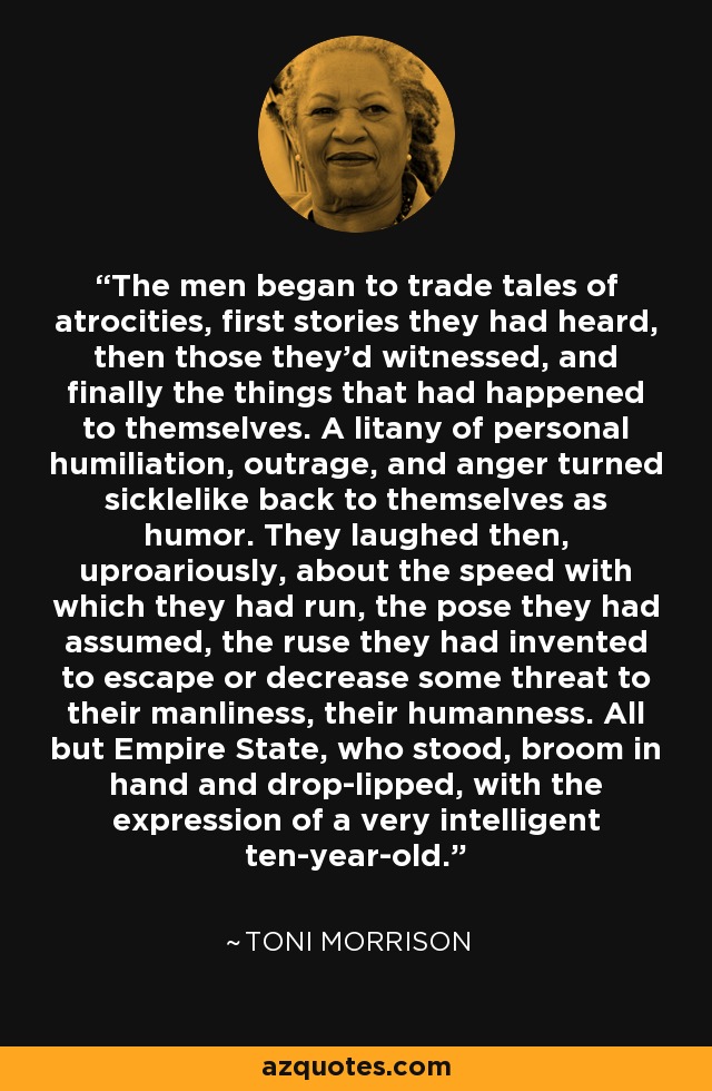 The men began to trade tales of atrocities, first stories they had heard, then those they'd witnessed, and finally the things that had happened to themselves. A litany of personal humiliation, outrage, and anger turned sicklelike back to themselves as humor. They laughed then, uproariously, about the speed with which they had run, the pose they had assumed, the ruse they had invented to escape or decrease some threat to their manliness, their humanness. All but Empire State, who stood, broom in hand and drop-lipped, with the expression of a very intelligent ten-year-old. - Toni Morrison