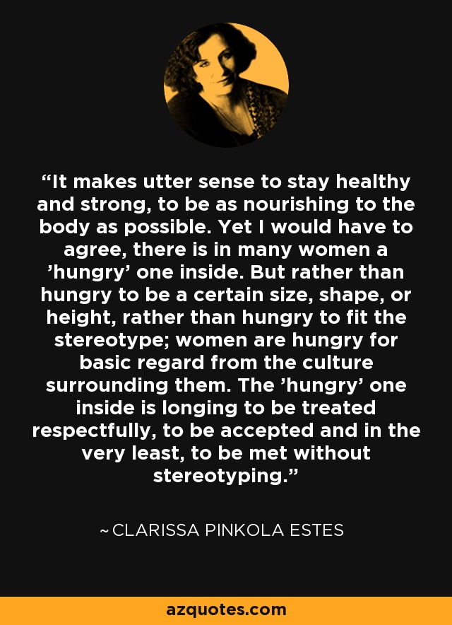 It makes utter sense to stay healthy and strong, to be as nourishing to the body as possible. Yet I would have to agree, there is in many women a 'hungry' one inside. But rather than hungry to be a certain size, shape, or height, rather than hungry to fit the stereotype; women are hungry for basic regard from the culture surrounding them. The 'hungry' one inside is longing to be treated respectfully, to be accepted and in the very least, to be met without stereotyping. - Clarissa Pinkola Estes