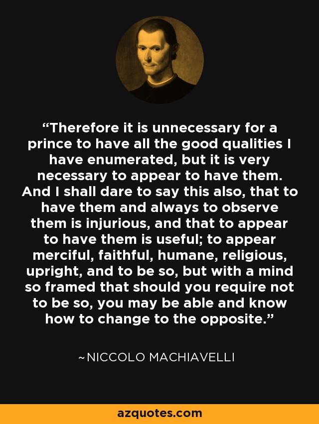 Therefore it is unnecessary for a prince to have all the good qualities I have enumerated, but it is very necessary to appear to have them. And I shall dare to say this also, that to have them and always to observe them is injurious, and that to appear to have them is useful; to appear merciful, faithful, humane, religious, upright, and to be so, but with a mind so framed that should you require not to be so, you may be able and know how to change to the opposite. - Niccolo Machiavelli