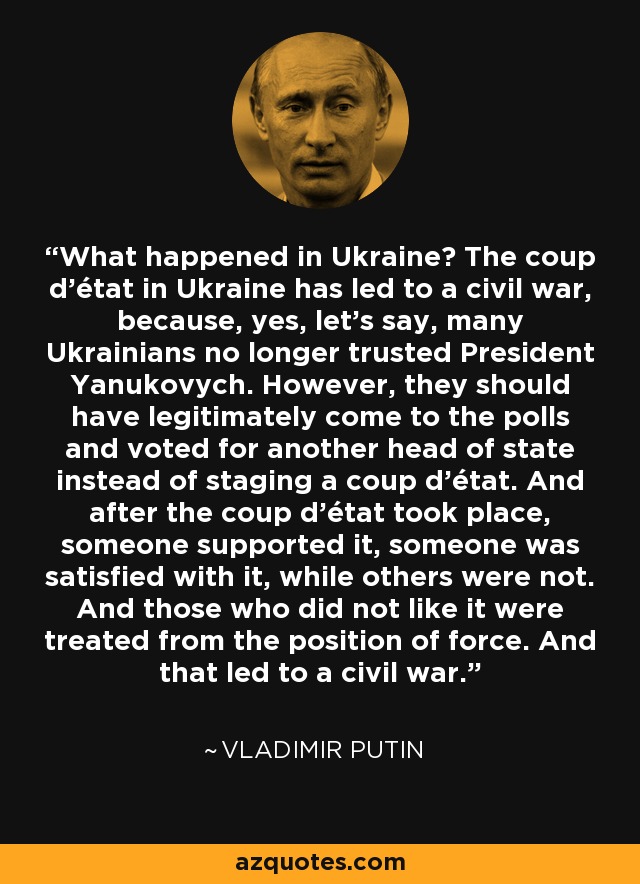 What happened in Ukraine? The coup d'état in Ukraine has led to a civil war, because, yes, let's say, many Ukrainians no longer trusted President Yanukovych. However, they should have legitimately come to the polls and voted for another head of state instead of staging a coup d'état. And after the coup d'état took place, someone supported it, someone was satisfied with it, while others were not. And those who did not like it were treated from the position of force. And that led to a civil war. - Vladimir Putin