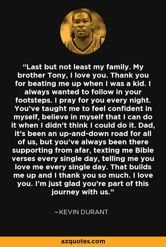 Last but not least my family. My brother Tony, I love you. Thank you for beating me up when I was a kid. I always wanted to follow in your footsteps. I pray for you every night. You’ve taught me to feel confident in myself, believe in myself that I can do it when I didn’t think I could do it. Dad, it’s been an up-and-down road for all of us, but you’ve always been there supporting from afar, texting me Bible verses every single day, telling me you love me every single day. That builds me up and I thank you so much. I love you. I’m just glad you’re part of this journey with us. - Kevin Durant