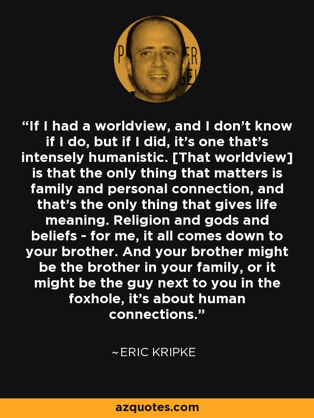 If I had a worldview, and I don't know if I do, but if I did, it's one that's intensely humanistic. [That worldview] is that the only thing that matters is family and personal connection, and that's the only thing that gives life meaning. Religion and gods and beliefs - for me, it all comes down to your brother. And your brother might be the brother in your family, or it might be the guy next to you in the foxhole, it's about human connections. - Eric Kripke
