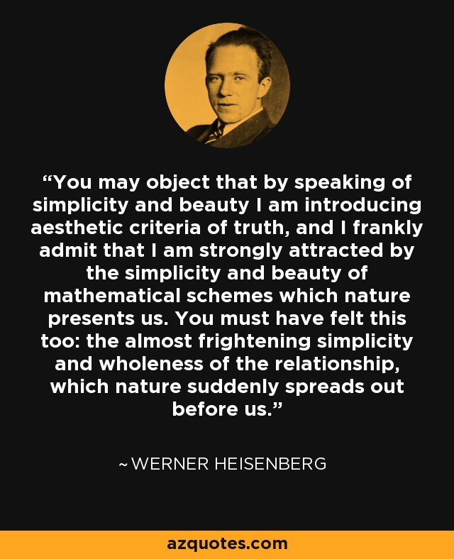 You may object that by speaking of simplicity and beauty I am introducing aesthetic criteria of truth, and I frankly admit that I am strongly attracted by the simplicity and beauty of mathematical schemes which nature presents us. You must have felt this too: the almost frightening simplicity and wholeness of the relationship, which nature suddenly spreads out before us. - Werner Heisenberg
