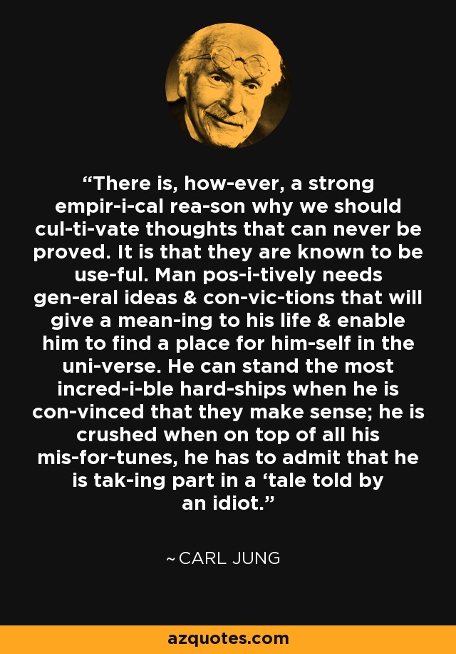 There is, how­ever, a strong empir­i­cal rea­son why we should cul­ti­vate thoughts that can never be proved. It is that they are known to be use­ful. Man pos­i­tively needs gen­eral ideas & con­vic­tions that will give a mean­ing to his life & enable him to find a place for him­self in the uni­verse. He can stand the most incred­i­ble hard­ships when he is con­vinced that they make sense; he is crushed when on top of all his mis­for­tunes, he has to admit that he is tak­ing part in a ‘tale told by an idiot.’ - Carl Jung