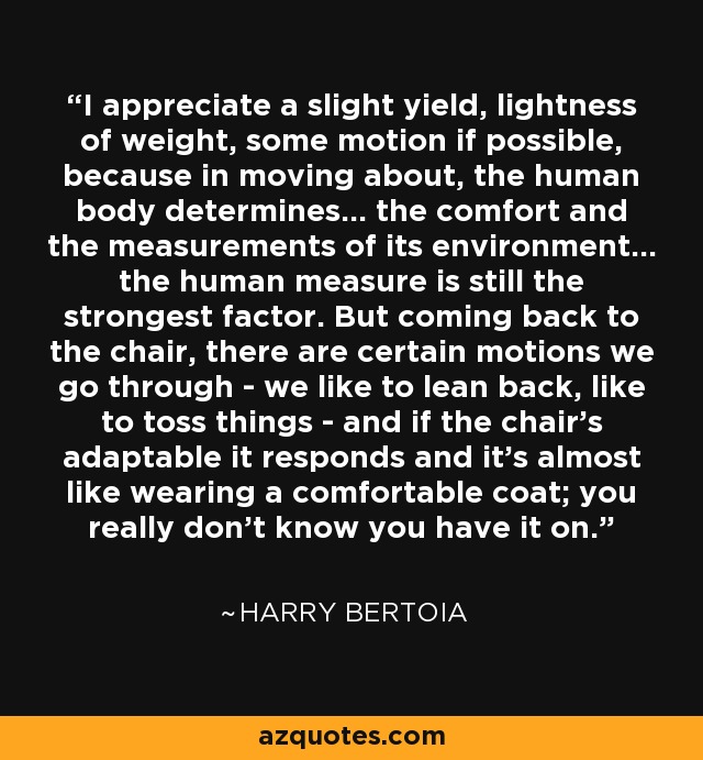 I appreciate a slight yield, lightness of weight, some motion if possible, because in moving about, the human body determines... the comfort and the measurements of its environment... the human measure is still the strongest factor. But coming back to the chair, there are certain motions we go through - we like to lean back, like to toss things - and if the chair's adaptable it responds and it's almost like wearing a comfortable coat; you really don't know you have it on. - Harry Bertoia