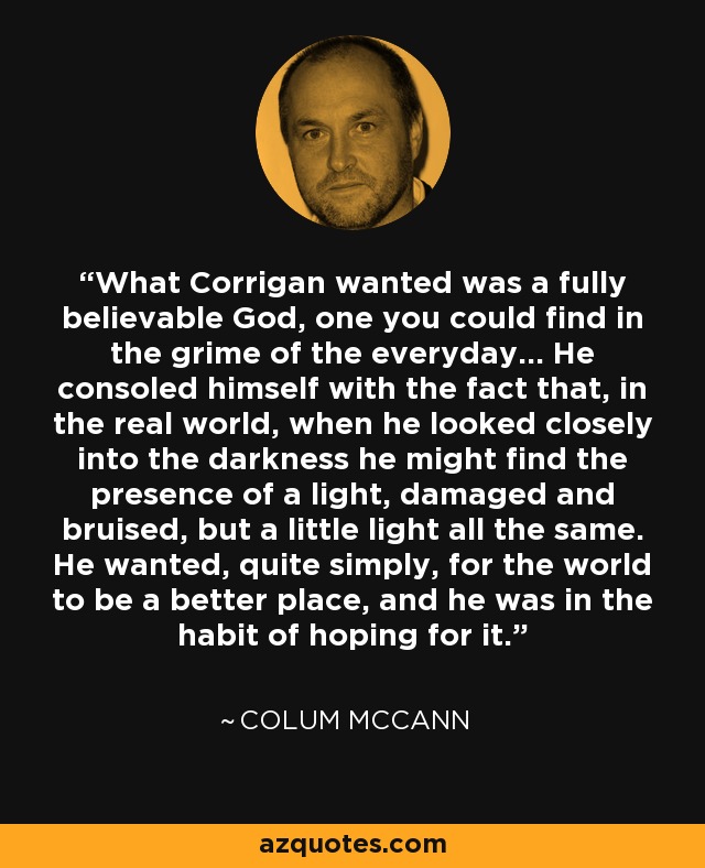 What Corrigan wanted was a fully believable God, one you could find in the grime of the everyday... He consoled himself with the fact that, in the real world, when he looked closely into the darkness he might find the presence of a light, damaged and bruised, but a little light all the same. He wanted, quite simply, for the world to be a better place, and he was in the habit of hoping for it. - Colum McCann