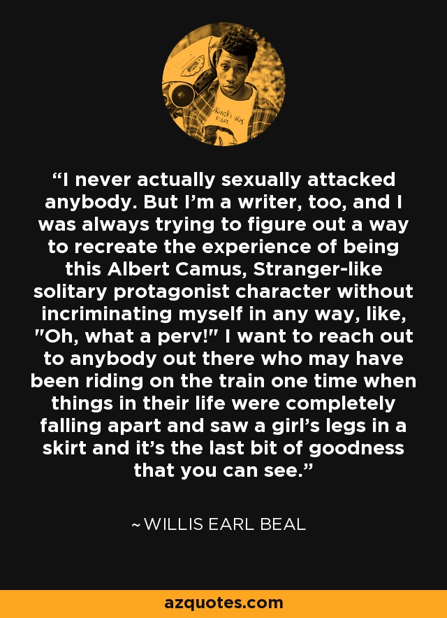 I never actually sexually attacked anybody. But I'm a writer, too, and I was always trying to figure out a way to recreate the experience of being this Albert Camus, Stranger-like solitary protagonist character without incriminating myself in any way, like, 