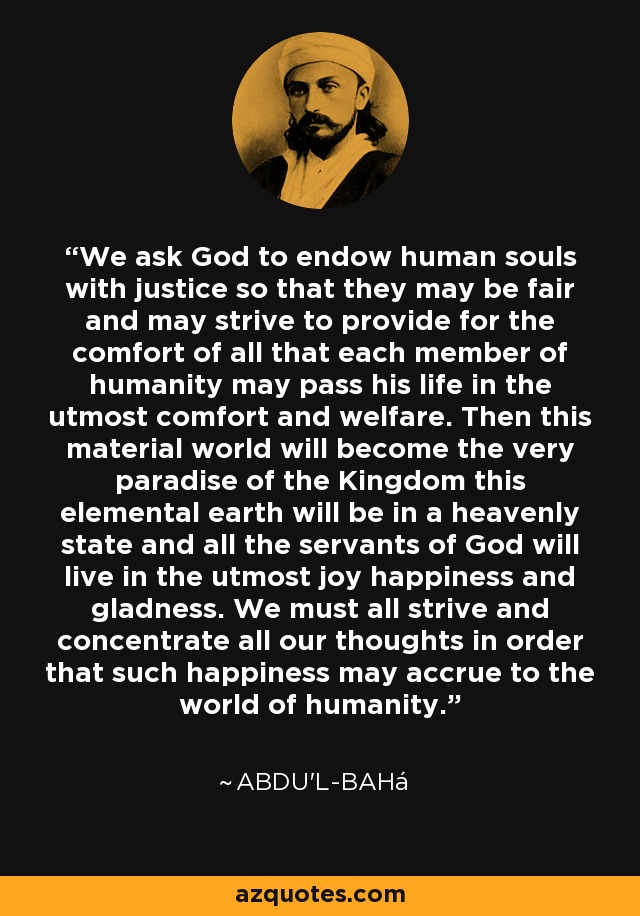 We ask God to endow human souls with justice so that they may be fair and may strive to provide for the comfort of all that each member of humanity may pass his life in the utmost comfort and welfare. Then this material world will become the very paradise of the Kingdom this elemental earth will be in a heavenly state and all the servants of God will live in the utmost joy happiness and gladness. We must all strive and concentrate all our thoughts in order that such happiness may accrue to the world of humanity. - Abdu'l-Bahá