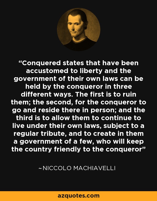 Conquered states that have been accustomed to liberty and the government of their own laws can be held by the conqueror in three different ways. The first is to ruin them; the second, for the conqueror to go and reside there in person; and the third is to allow them to continue to live under their own laws, subject to a regular tribute, and to create in them a government of a few, who will keep the country friendly to the conqueror - Niccolo Machiavelli