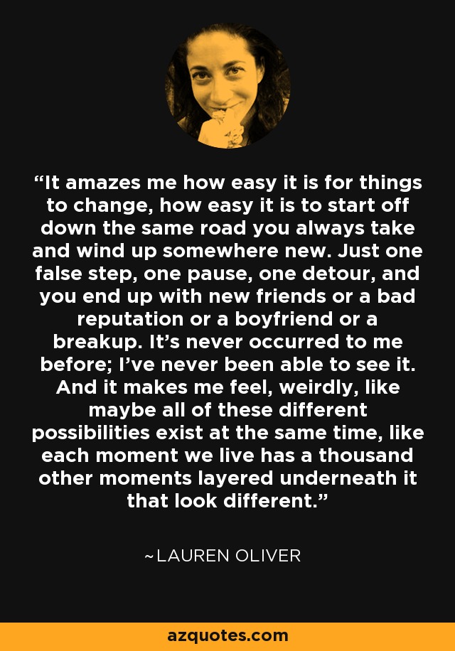 It amazes me how easy it is for things to change, how easy it is to start off down the same road you always take and wind up somewhere new. Just one false step, one pause, one detour, and you end up with new friends or a bad reputation or a boyfriend or a breakup. It's never occurred to me before; I've never been able to see it. And it makes me feel, weirdly, like maybe all of these different possibilities exist at the same time, like each moment we live has a thousand other moments layered underneath it that look different. - Lauren Oliver