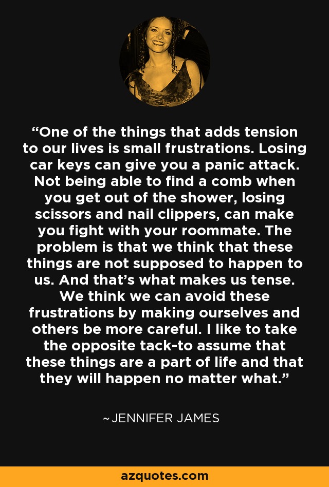 One of the things that adds tension to our lives is small frustrations. Losing car keys can give you a panic attack. Not being able to find a comb when you get out of the shower, losing scissors and nail clippers, can make you fight with your roommate. The problem is that we think that these things are not supposed to happen to us. And that's what makes us tense. We think we can avoid these frustrations by making ourselves and others be more careful. I like to take the opposite tack-to assume that these things are a part of life and that they will happen no matter what. - Jennifer James