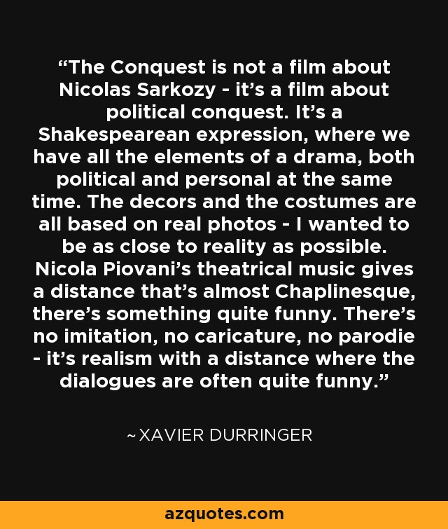 The Conquest is not a film about Nicolas Sarkozy - it's a film about political conquest. It's a Shakespearean expression, where we have all the elements of a drama, both political and personal at the same time. The decors and the costumes are all based on real photos - I wanted to be as close to reality as possible. Nicola Piovani's theatrical music gives a distance that's almost Chaplinesque, there's something quite funny. There's no imitation, no caricature, no parodie - it's realism with a distance where the dialogues are often quite funny. - Xavier Durringer