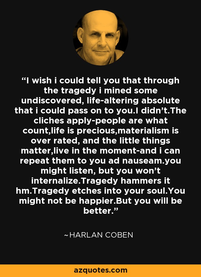 I wish i could tell you that through the tragedy i mined some undiscovered, life-altering absolute that i could pass on to you.I didn't.The cliches apply-people are what count,life is precious,materialism is over rated, and the little things matter,live in the moment-and i can repeat them to you ad nauseam.you might listen, but you won't internalize.Tragedy hammers it hm.Tragedy etches into your soul.You might not be happier.But you will be better. - Harlan Coben