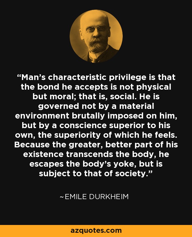 Man's characteristic privilege is that the bond he accepts is not physical but moral; that is, social. He is governed not by a material environment brutally imposed on him, but by a conscience superior to his own, the superiority of which he feels. Because the greater, better part of his existence transcends the body, he escapes the body's yoke, but is subject to that of society. - Emile Durkheim