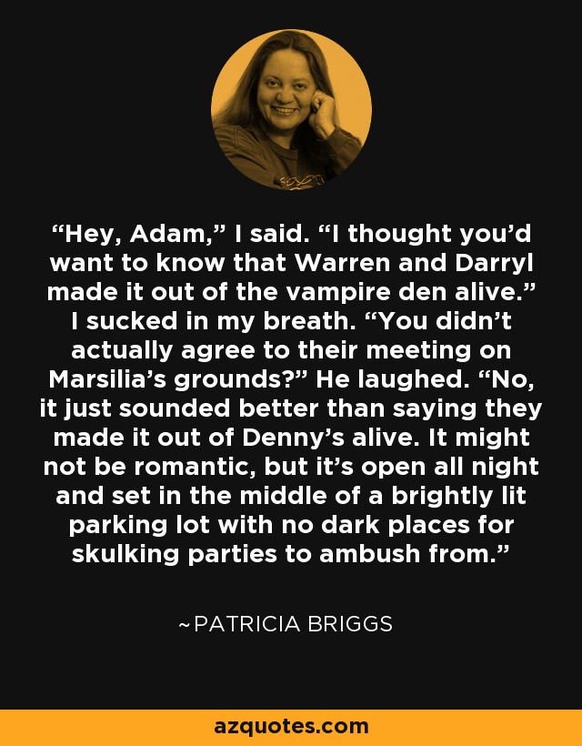 “Hey, Adam,” I said. “I thought you'd want to know that Warren and Darryl made it out of the vampire den alive.” I sucked in my breath. “You didn't actually agree to their meeting on Marsilia's grounds?” He laughed. “No, it just sounded better than saying they made it out of Denny's alive. It might not be romantic, but it's open all night and set in the middle of a brightly lit parking lot with no dark places for skulking parties to ambush from.” - Patricia Briggs