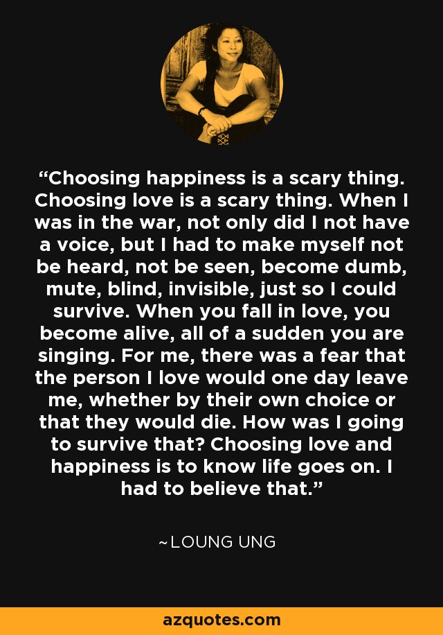 Choosing happiness is a scary thing. Choosing love is a scary thing. When I was in the war, not only did I not have a voice, but I had to make myself not be heard, not be seen, become dumb, mute, blind, invisible, just so I could survive. When you fall in love, you become alive, all of a sudden you are singing. For me, there was a fear that the person I love would one day leave me, whether by their own choice or that they would die. How was I going to survive that? Choosing love and happiness is to know life goes on. I had to believe that. - Loung Ung