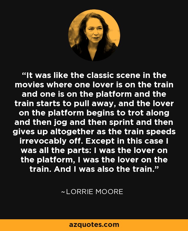 It was like the classic scene in the movies where one lover is on the train and one is on the platform and the train starts to pull away, and the lover on the platform begins to trot along and then jog and then sprint and then gives up altogether as the train speeds irrevocably off. Except in this case I was all the parts: I was the lover on the platform, I was the lover on the train. And I was also the train. - Lorrie Moore