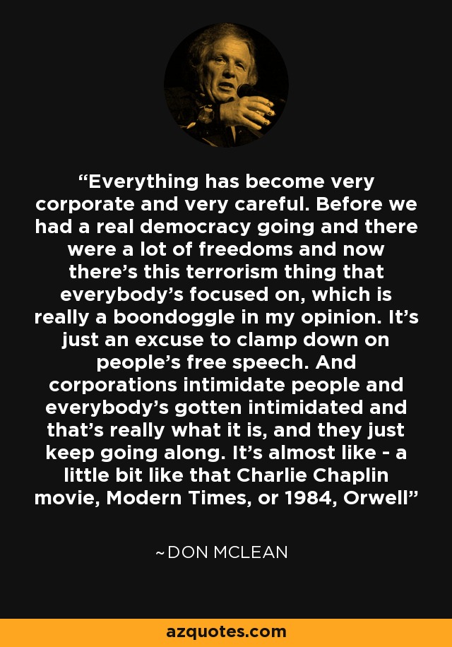 Everything has become very corporate and very careful. Before we had a real democracy going and there were a lot of freedoms and now there's this terrorism thing that everybody's focused on, which is really a boondoggle in my opinion. It's just an excuse to clamp down on people's free speech. And corporations intimidate people and everybody's gotten intimidated and that's really what it is, and they just keep going along. It's almost like - a little bit like that Charlie Chaplin movie, Modern Times, or 1984, Orwell - Don McLean