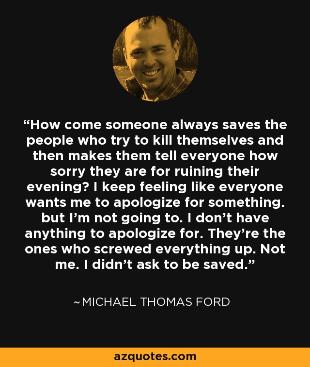 How come someone always saves the people who try to kill themselves and then makes them tell everyone how sorry they are for ruining their evening? I keep feeling like everyone wants me to apologize for something. but I'm not going to. I don't have anything to apologize for. They're the ones who screwed everything up. Not me. I didn't ask to be saved. - Michael Thomas Ford