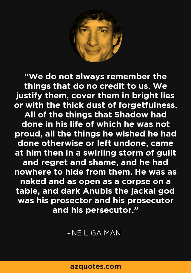 We do not always remember the things that do no credit to us. We justify them, cover them in bright lies or with the thick dust of forgetfulness. All of the things that Shadow had done in his life of which he was not proud, all the things he wished he had done otherwise or left undone, came at him then in a swirling storm of guilt and regret and shame, and he had nowhere to hide from them. He was as naked and as open as a corpse on a table, and dark Anubis the jackal god was his prosector and his prosecutor and his persecutor. - Neil Gaiman