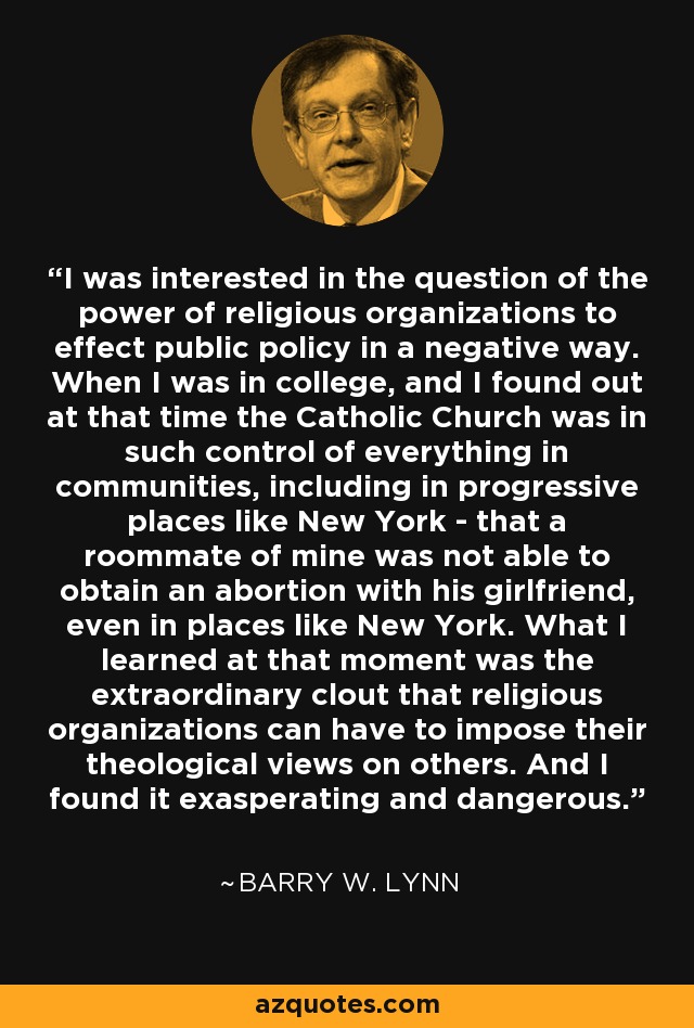 I was interested in the question of the power of religious organizations to effect public policy in a negative way. When I was in college, and I found out at that time the Catholic Church was in such control of everything in communities, including in progressive places like New York - that a roommate of mine was not able to obtain an abortion with his girlfriend, even in places like New York. What I learned at that moment was the extraordinary clout that religious organizations can have to impose their theological views on others. And I found it exasperating and dangerous. - Barry W. Lynn