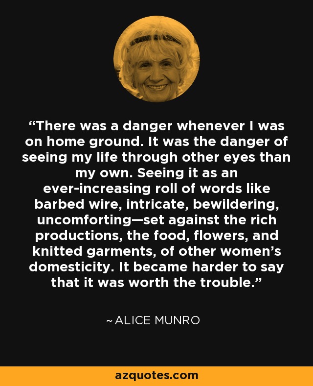 There was a danger whenever I was on home ground. It was the danger of seeing my life through other eyes than my own. Seeing it as an ever-increasing roll of words like barbed wire, intricate, bewildering, uncomforting—set against the rich productions, the food, flowers, and knitted garments, of other women’s domesticity. It became harder to say that it was worth the trouble. - Alice Munro