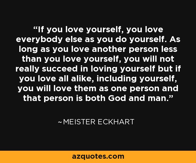 If you love yourself, you love everybody else as you do yourself. As long as you love another person less than you love yourself, you will not really succeed in loving yourself but if you love all alike, including yourself, you will love them as one person and that person is both God and man. - Meister Eckhart