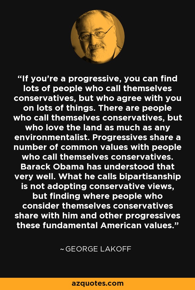 If you're a progressive, you can find lots of people who call themselves conservatives, but who agree with you on lots of things. There are people who call themselves conservatives, but who love the land as much as any environmentalist. Progressives share a number of common values with people who call themselves conservatives. Barack Obama has understood that very well. What he calls bipartisanship is not adopting conservative views, but finding where people who consider themselves conservatives share with him and other progressives these fundamental American values. - George Lakoff