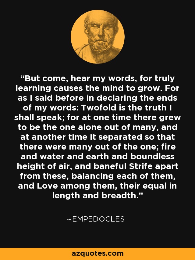 But come, hear my words, for truly learning causes the mind to grow. For as I said before in declaring the ends of my words: Twofold is the truth I shall speak; for at one time there grew to be the one alone out of many, and at another time it separated so that there were many out of the one; fire and water and earth and boundless height of air, and baneful Strife apart from these, balancing each of them, and Love among them, their equal in length and breadth. - Empedocles