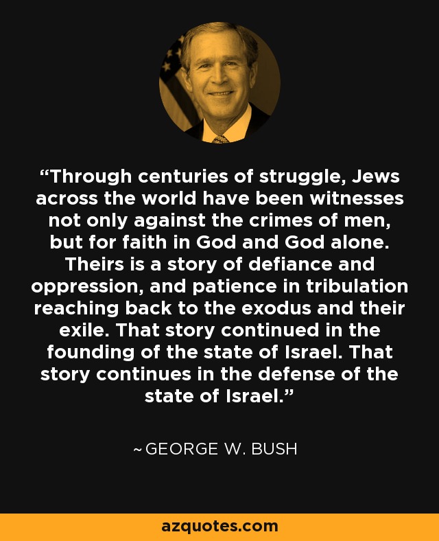 Through centuries of struggle, Jews across the world have been witnesses not only against the crimes of men, but for faith in God and God alone. Theirs is a story of defiance and oppression, and patience in tribulation reaching back to the exodus and their exile. That story continued in the founding of the state of Israel. That story continues in the defense of the state of Israel. - George W. Bush
