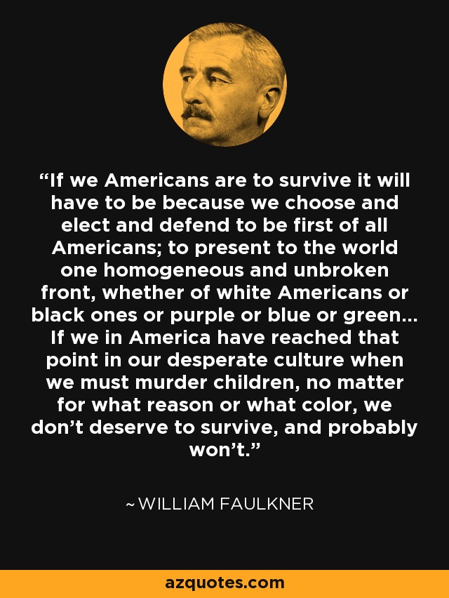 If we Americans are to survive it will have to be because we choose and elect and defend to be first of all Americans; to present to the world one homogeneous and unbroken front, whether of white Americans or black ones or purple or blue or green... If we in America have reached that point in our desperate culture when we must murder children, no matter for what reason or what color, we don't deserve to survive, and probably won't. - William Faulkner