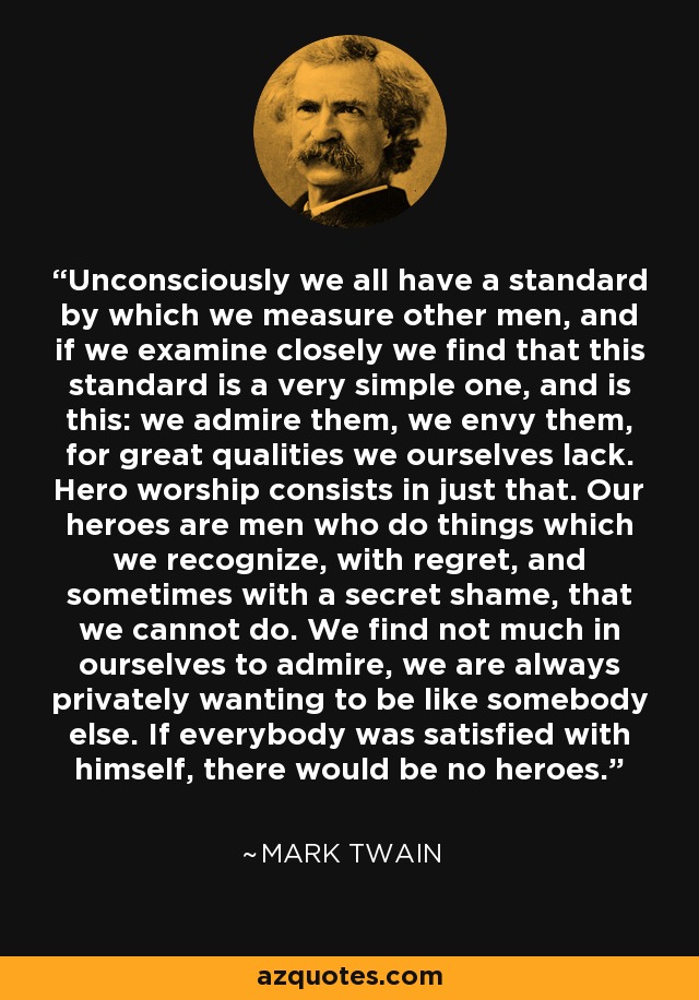 Unconsciously we all have a standard by which we measure other men, and if we examine closely we find that this standard is a very simple one, and is this: we admire them, we envy them, for great qualities we ourselves lack. Hero worship consists in just that. Our heroes are men who do things which we recognize, with regret, and sometimes with a secret shame, that we cannot do. We find not much in ourselves to admire, we are always privately wanting to be like somebody else. If everybody was satisfied with himself, there would be no heroes. - Mark Twain