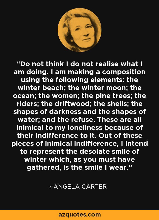 Do not think I do not realise what I am doing. I am making a composition using the following elements: the winter beach; the winter moon; the ocean; the women; the pine trees; the riders; the driftwood; the shells; the shapes of darkness and the shapes of water; and the refuse. These are all inimical to my loneliness because of their indifference to it. Out of these pieces of inimical indifference, I intend to represent the desolate smile of winter which, as you must have gathered, is the smile I wear. - Angela Carter