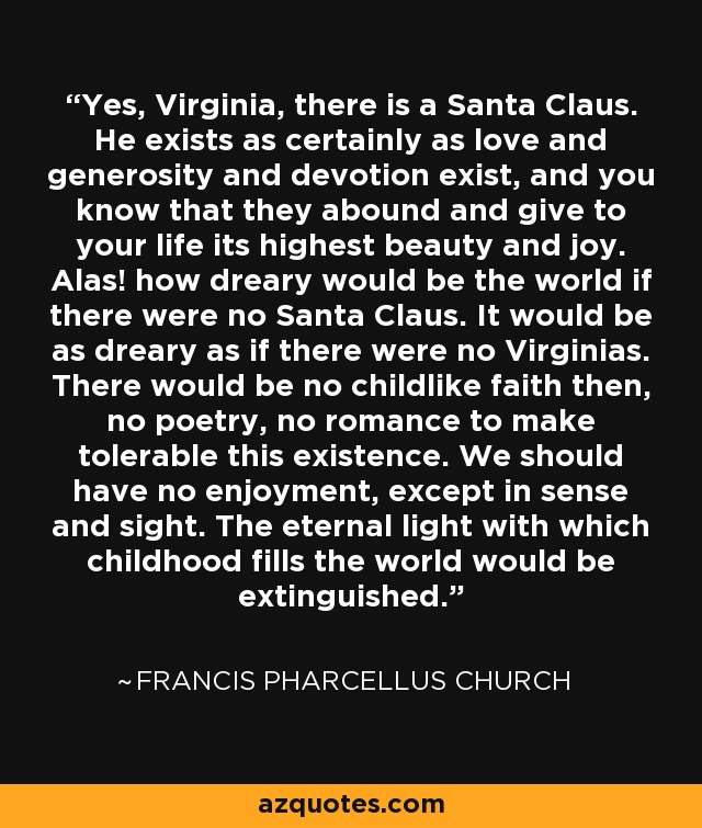 Yes, Virginia, there is a Santa Claus. He exists as certainly as love and generosity and devotion exist, and you know that they abound and give to your life its highest beauty and joy. Alas! how dreary would be the world if there were no Santa Claus. It would be as dreary as if there were no Virginias. There would be no childlike faith then, no poetry, no romance to make tolerable this existence. We should have no enjoyment, except in sense and sight. The eternal light with which childhood fills the world would be extinguished. - Francis Pharcellus Church