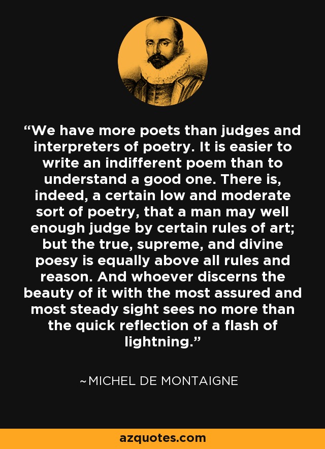 We have more poets than judges and interpreters of poetry. It is easier to write an indifferent poem than to understand a good one. There is, indeed, a certain low and moderate sort of poetry, that a man may well enough judge by certain rules of art; but the true, supreme, and divine poesy is equally above all rules and reason. And whoever discerns the beauty of it with the most assured and most steady sight sees no more than the quick reflection of a flash of lightning. - Michel de Montaigne