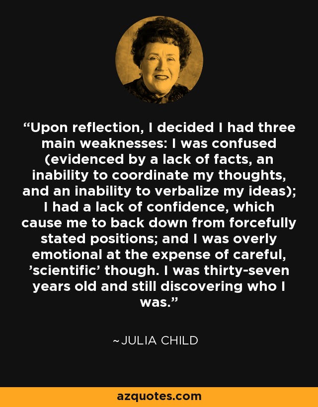 Upon reflection, I decided I had three main weaknesses: I was confused (evidenced by a lack of facts, an inability to coordinate my thoughts, and an inability to verbalize my ideas); I had a lack of confidence, which cause me to back down from forcefully stated positions; and I was overly emotional at the expense of careful, 'scientific' though. I was thirty-seven years old and still discovering who I was. - Julia Child