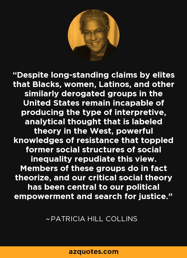 Despite long-standing claims by elites that Blacks, women, Latinos, and other similarly derogated groups in the United States remain incapable of producing the type of interpretive, analytical thought that is labeled theory in the West, powerful knowledges of resistance that toppled former social structures of social inequality repudiate this view. Members of these groups do in fact theorize, and our critical social theory has been central to our political empowerment and search for justice. - Patricia Hill Collins