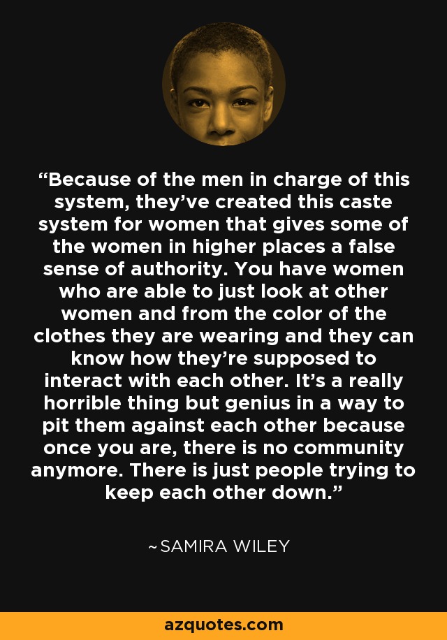 Because of the men in charge of this system, they've created this caste system for women that gives some of the women in higher places a false sense of authority. You have women who are able to just look at other women and from the color of the clothes they are wearing and they can know how they're supposed to interact with each other. It's a really horrible thing but genius in a way to pit them against each other because once you are, there is no community anymore. There is just people trying to keep each other down. - Samira Wiley