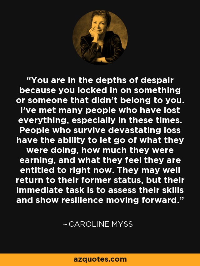 You are in the depths of despair because you locked in on something or someone that didn't belong to you. I've met many people who have lost everything, especially in these times. People who survive devastating loss have the ability to let go of what they were doing, how much they were earning, and what they feel they are entitled to right now. They may well return to their former status, but their immediate task is to assess their skills and show resilience moving forward. - Caroline Myss