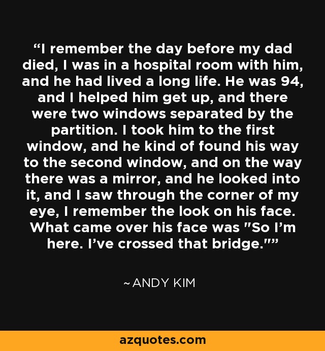 I remember the day before my dad died, I was in a hospital room with him, and he had lived a long life. He was 94, and I helped him get up, and there were two windows separated by the partition. I took him to the first window, and he kind of found his way to the second window, and on the way there was a mirror, and he looked into it, and I saw through the corner of my eye, I remember the look on his face. What came over his face was 