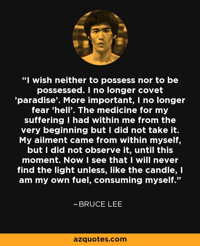 I wish neither to possess nor to be possessed. I no longer covet 'paradise'. More important, I no longer fear 'hell'. The medicine for my suffering I had within me from the very beginning but I did not take it. My ailment came from within myself, but I did not observe it, until this moment. Now I see that I will never find the light unless, like the candle, I am my own fuel, consuming myself. - Bruce Lee