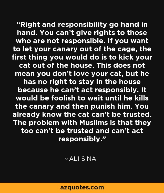 Right and responsibility go hand in hand. You can't give rights to those who are not responsible. If you want to let your canary out of the cage, the first thing you would do is to kick your cat out of the house. This does not mean you don't love your cat, but he has no right to stay in the house because he can't act responsibly. It would be foolish to wait until he kills the canary and then punish him. You already know the cat can't be trusted. The problem with Muslims is that they too can't be trusted and can't act responsibly. - Ali Sina