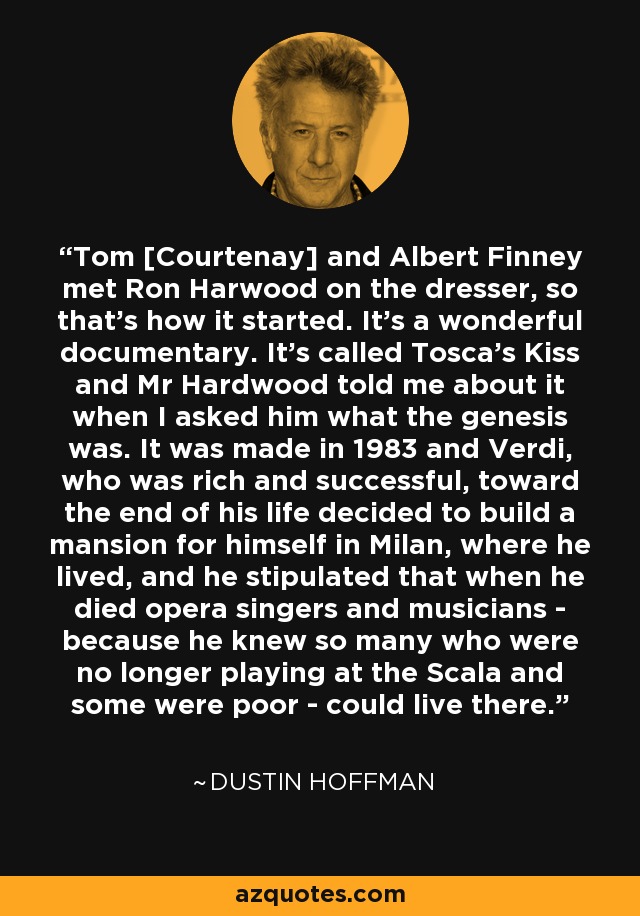 Tom [Courtenay] and Albert Finney met Ron Harwood on the dresser, so that's how it started. It's a wonderful documentary. It's called Tosca's Kiss and Mr Hardwood told me about it when I asked him what the genesis was. It was made in 1983 and Verdi, who was rich and successful, toward the end of his life decided to build a mansion for himself in Milan, where he lived, and he stipulated that when he died opera singers and musicians - because he knew so many who were no longer playing at the Scala and some were poor - could live there. - Dustin Hoffman
